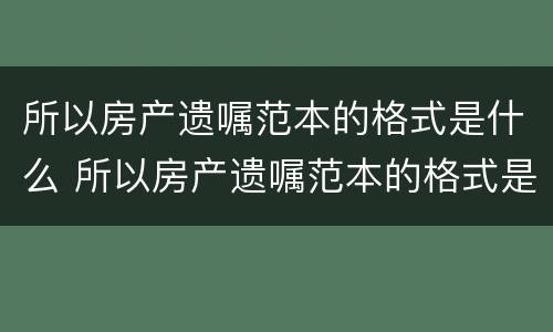所以房产遗嘱范本的格式是什么 所以房产遗嘱范本的格式是什么呢