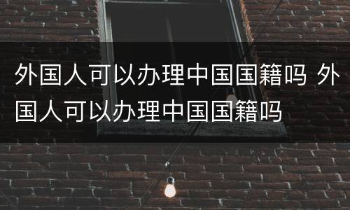 外国人可以办理中国国籍吗 外国人可以办理中国国籍吗