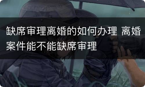 缺席审理离婚的如何办理 离婚案件能不能缺席审理