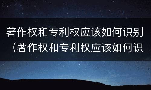 著作权和专利权应该如何识别（著作权和专利权应该如何识别出来）