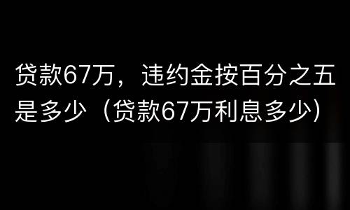 贷款67万，违约金按百分之五是多少（贷款67万利息多少）