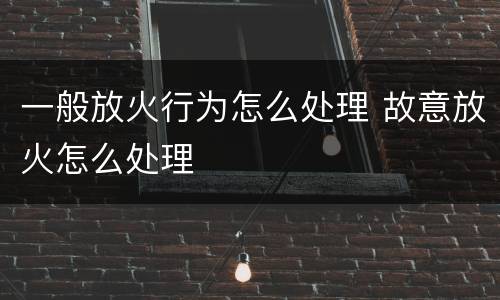 一般放火行为怎么处理 故意放火怎么处理