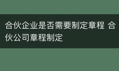 合伙企业是否需要制定章程 合伙公司章程制定