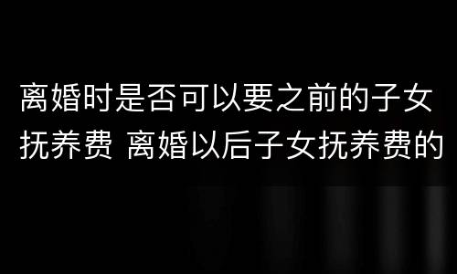离婚时是否可以要之前的子女抚养费 离婚以后子女抚养费的问题怎么规定的