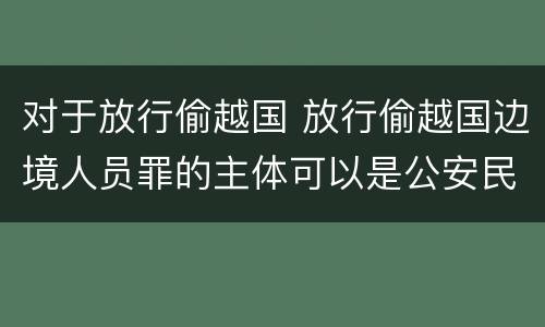 对于放行偷越国 放行偷越国边境人员罪的主体可以是公安民警吗