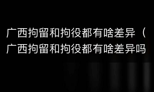 广西拘留和拘役都有啥差异（广西拘留和拘役都有啥差异吗）