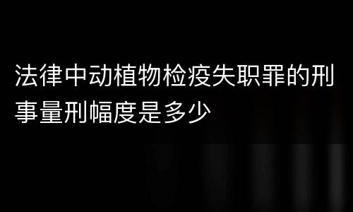 法律中动植物检疫失职罪的刑事量刑幅度是多少