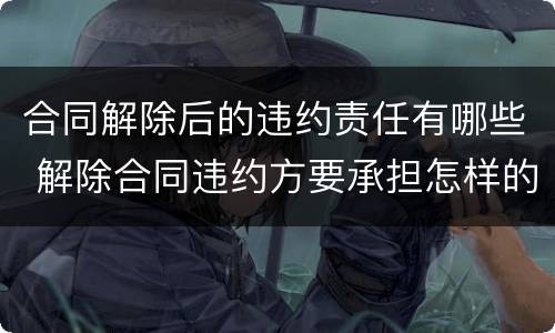 合同解除后的违约责任有哪些 解除合同违约方要承担怎样的责任