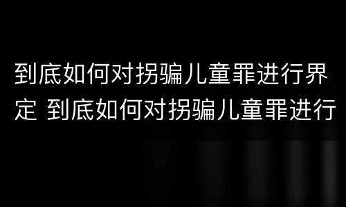 到底如何对拐骗儿童罪进行界定 到底如何对拐骗儿童罪进行界定呢