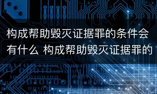 构成帮助毁灭证据罪的条件会有什么 构成帮助毁灭证据罪的条件会有什么影响