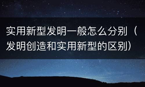 实用新型发明一般怎么分别（发明创造和实用新型的区别）