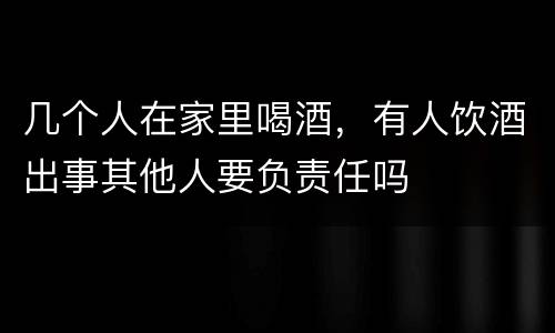 几个人在家里喝酒，有人饮酒出事其他人要负责任吗