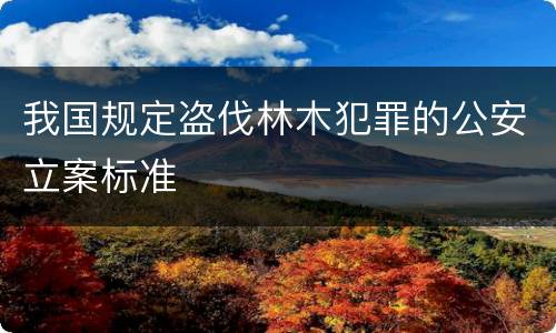 我国规定盗伐林木犯罪的公安立案标准