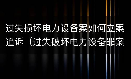 过失损坏电力设备案如何立案追诉（过失破坏电力设备罪案例）