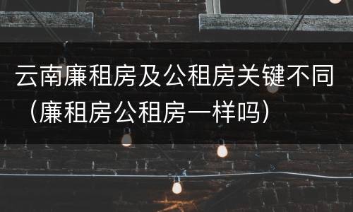 云南廉租房及公租房关键不同（廉租房公租房一样吗）