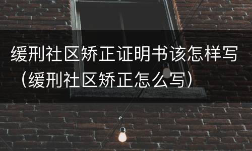 缓刑社区矫正证明书该怎样写（缓刑社区矫正怎么写）