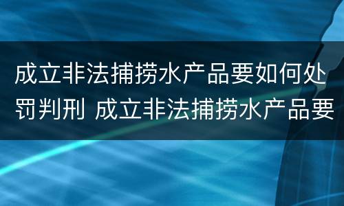 成立非法捕捞水产品要如何处罚判刑 成立非法捕捞水产品要如何处罚判刑案例