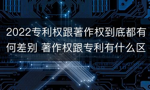 2022专利权跟著作权到底都有何差别 著作权跟专利有什么区别
