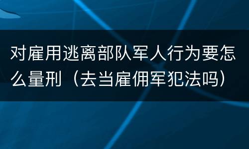 对雇用逃离部队军人行为要怎么量刑（去当雇佣军犯法吗）