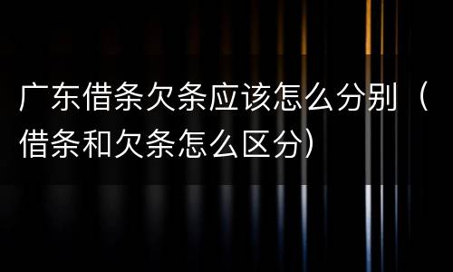 广东借条欠条应该怎么分别（借条和欠条怎么区分）