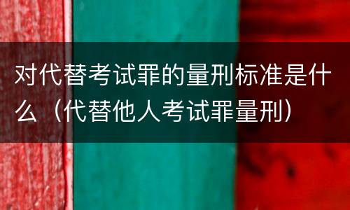 对代替考试罪的量刑标准是什么（代替他人考试罪量刑）