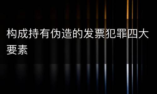 构成持有伪造的发票犯罪四大要素