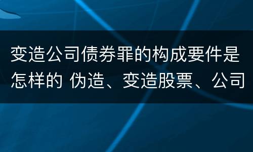 变造公司债券罪的构成要件是怎样的 伪造、变造股票、公司、企业债券罪