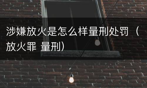 涉嫌放火是怎么样量刑处罚（放火罪 量刑）