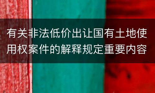 有关非法低价出让国有土地使用权案件的解释规定重要内容都有哪些