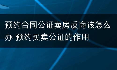 预约合同公证卖房反悔该怎么办 预约买卖公证的作用
