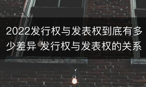 2022发行权与发表权到底有多少差异 发行权与发表权的关系