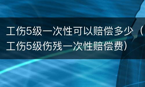 工伤5级一次性可以赔偿多少（工伤5级伤残一次性赔偿费）