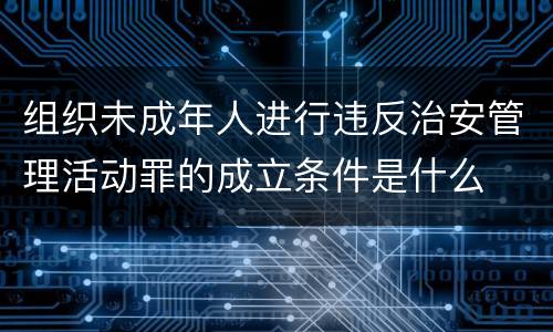 组织未成年人进行违反治安管理活动罪的成立条件是什么