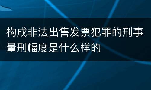 构成非法出售发票犯罪的刑事量刑幅度是什么样的