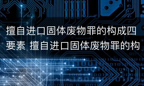 擅自进口固体废物罪的构成四要素 擅自进口固体废物罪的构成四要素是