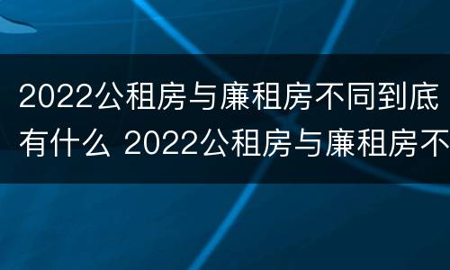 2022公租房与廉租房不同到底有什么 2022公租房与廉租房不同到底有什么办法