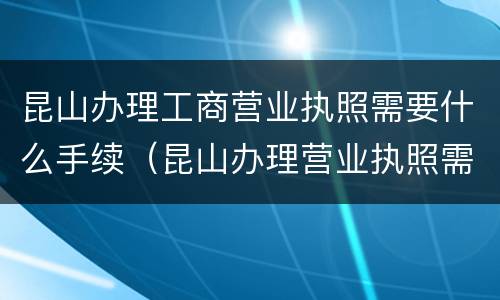 昆山办理工商营业执照需要什么手续（昆山办理营业执照需要什么材料）