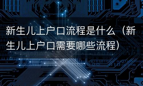 新生儿上户口流程是什么(新生儿上户口需要哪些流程)