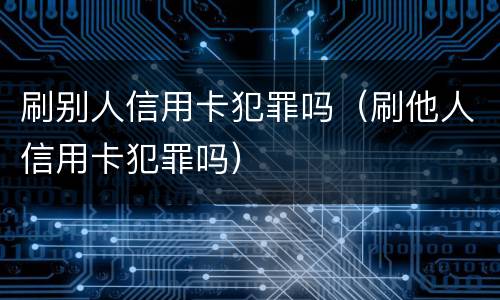 刷别人信用卡犯罪吗（刷他人信用卡犯罪吗）