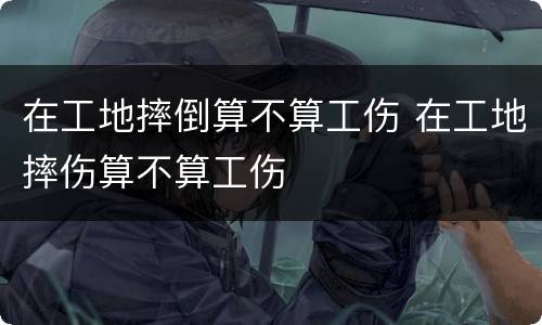 在工地摔倒算不算工伤 在工地摔伤算不算工伤