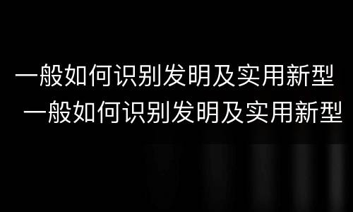 一般如何识别发明及实用新型 一般如何识别发明及实用新型技术