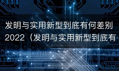 发明与实用新型到底有何差别2022（发明与实用新型到底有何差别2022英语作文）