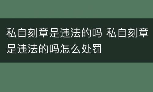 私自刻章是违法的吗 私自刻章是违法的吗怎么处罚