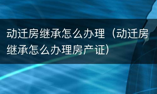 动迁房继承怎么办理（动迁房继承怎么办理房产证）