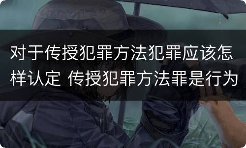 对于传授犯罪方法犯罪应该怎样认定 传授犯罪方法罪是行为犯吗