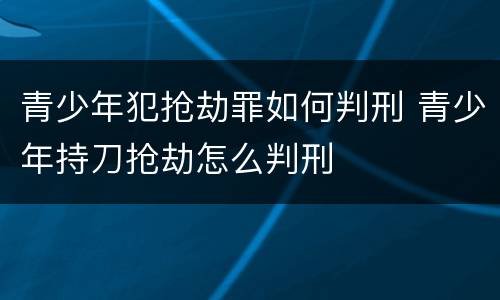 青少年犯抢劫罪如何判刑 青少年持刀抢劫怎么判刑