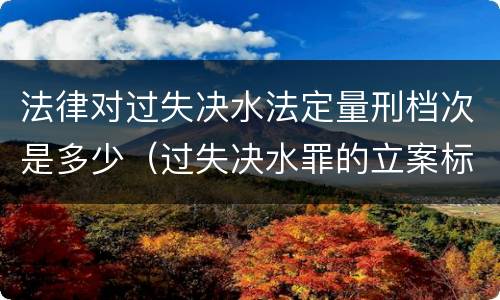 法律对过失决水法定量刑档次是多少（过失决水罪的立案标准）