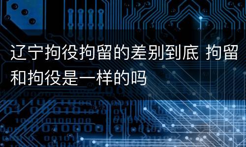 辽宁拘役拘留的差别到底 拘留和拘役是一样的吗