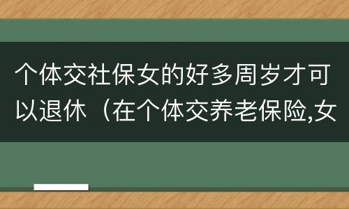 个体交社保女的好多周岁才可以退休（在个体交养老保险,女的多大岁数可以退休）
