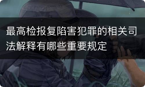最高检报复陷害犯罪的相关司法解释有哪些重要规定